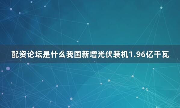 配资论坛是什么我国新增光伏装机1.96亿千瓦