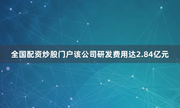 全国配资炒股门户该公司研发费用达2.84亿元