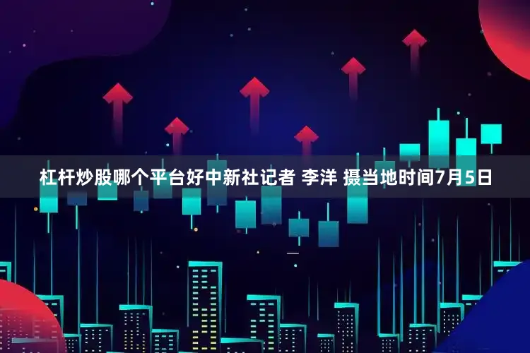 杠杆炒股哪个平台好中新社记者 李洋 摄当地时间7月5日