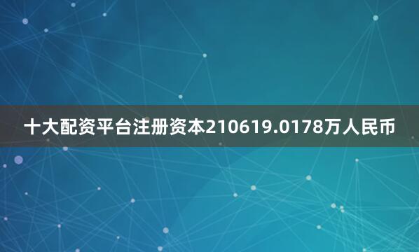 十大配资平台注册资本210619.0178万人民币