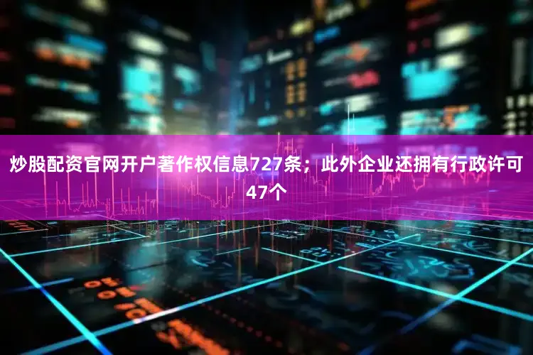 炒股配资官网开户著作权信息727条；此外企业还拥有行政许可47个