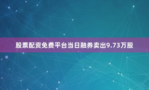 股票配资免费平台当日融券卖出9.73万股