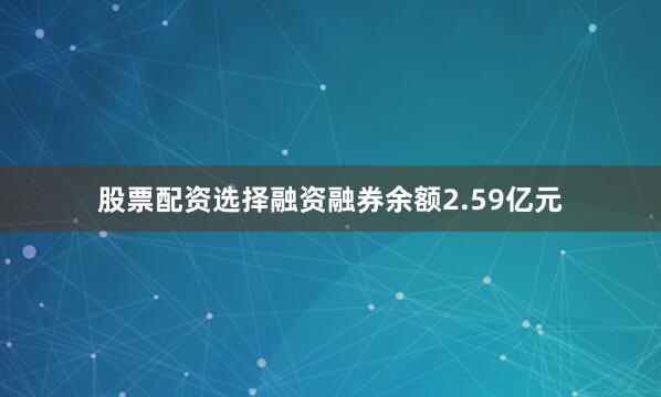 股票配资选择融资融券余额2.59亿元