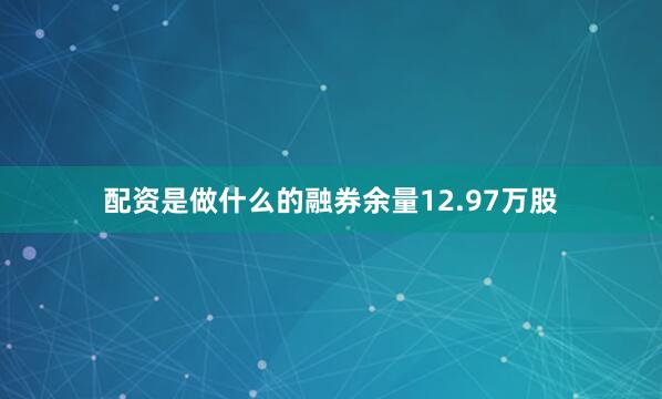 配资是做什么的融券余量12.97万股