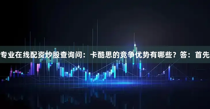 专业在线配资炒股查询问：卡酷思的竞争优势有哪些？答：首先