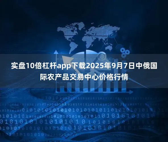 实盘10倍杠杆app下载2025年9月7日中俄国际农产品交易中心价格行情