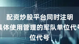 配资炒股平台同时注明具体使用管理的军队单位代号
