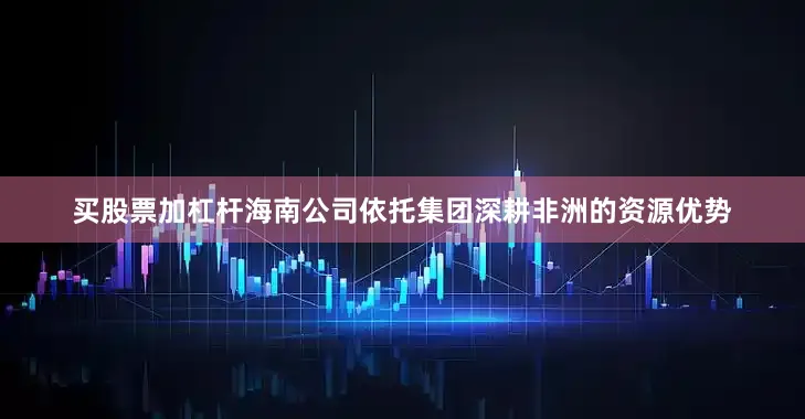 买股票加杠杆海南公司依托集团深耕非洲的资源优势