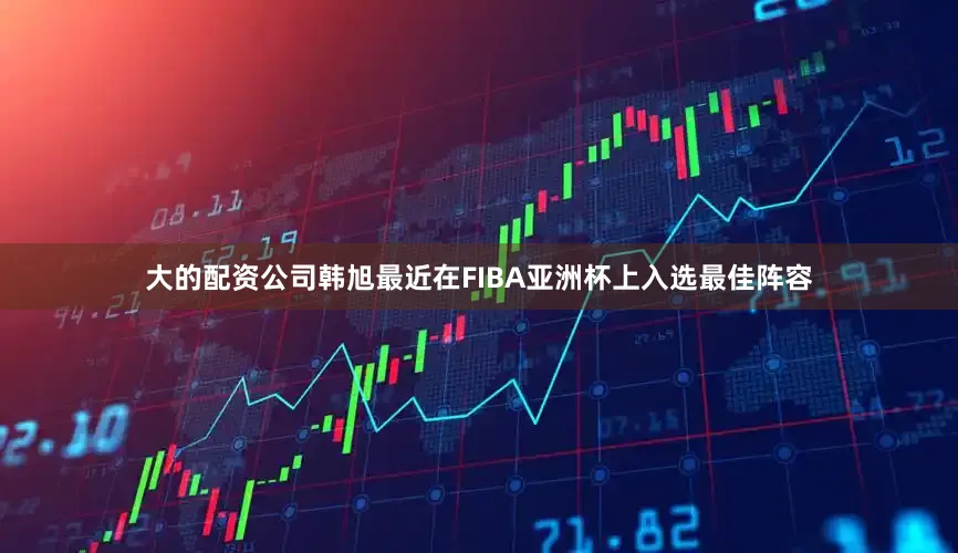 大的配资公司韩旭最近在FIBA亚洲杯上入选最佳阵容