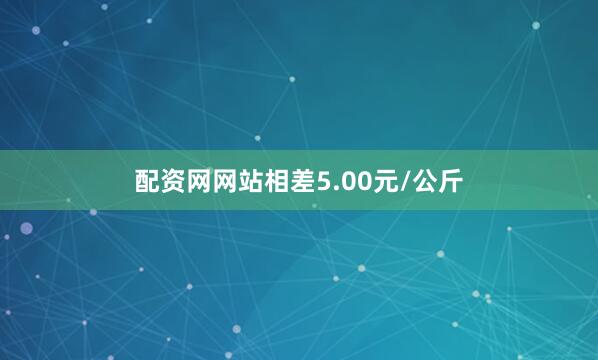 配资网网站相差5.00元/公斤