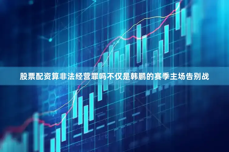 股票配资算非法经营罪吗不仅是韩鹏的赛季主场告别战